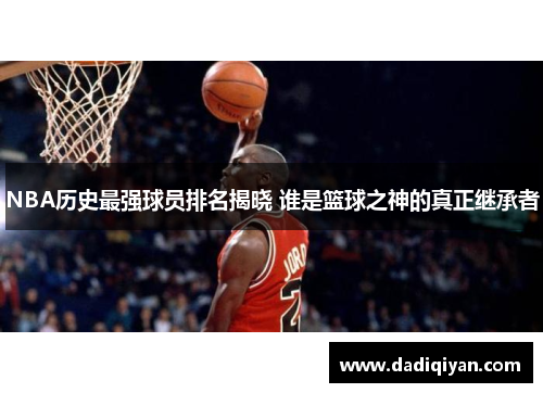 NBA历史最强球员排名揭晓 谁是篮球之神的真正继承者